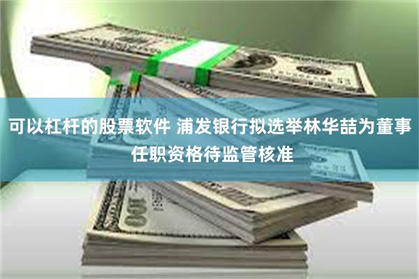 可以杠杆的股票软件 浦发银行拟选举林华喆为董事 任职资格待监管核准
