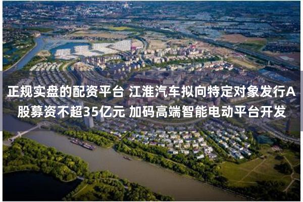 正规实盘的配资平台 江淮汽车拟向特定对象发行A股募资不超35亿元 加码高端智能电动平台开发