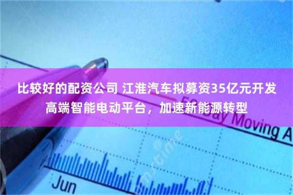比较好的配资公司 江淮汽车拟募资35亿元开发高端智能电动平台，加速新能源转型