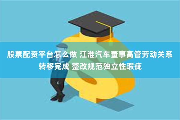 股票配资平台怎么做 江淮汽车董事高管劳动关系转移完成 整改规范独立性瑕疵
