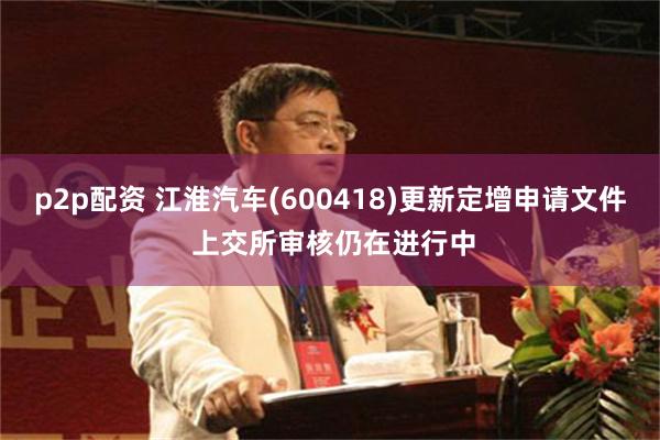 p2p配资 江淮汽车(600418)更新定增申请文件 上交所审核仍在进行中
