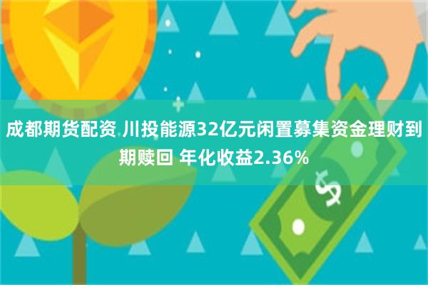 成都期货配资 川投能源32亿元闲置募集资金理财到期赎回 年化收益2.36%