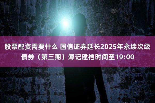 股票配资需要什么 国信证券延长2025年永续次级债券（第三期）簿记建档时间至19:00