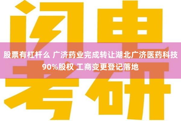 股票有杠杆么 广济药业完成转让湖北广济医药科技90%股权 工商变更登记落地