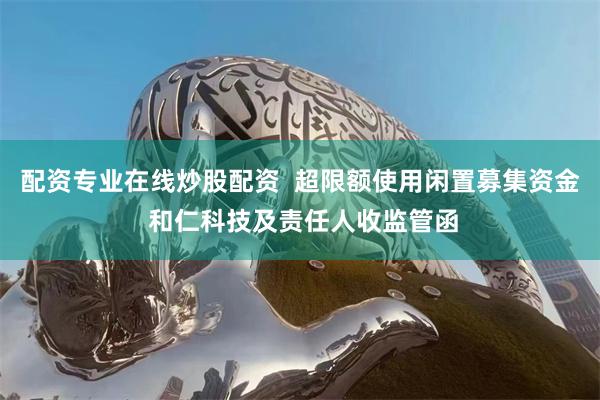 配资专业在线炒股配资  超限额使用闲置募集资金 和仁科技及责任人收监管函