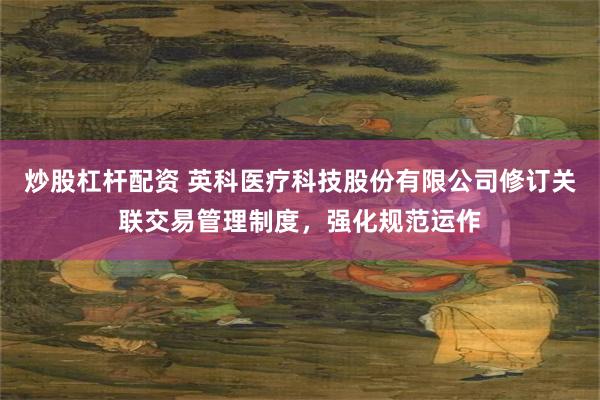 炒股杠杆配资 英科医疗科技股份有限公司修订关联交易管理制度，强化规范运作