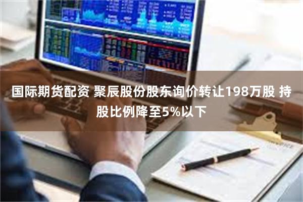 国际期货配资 聚辰股份股东询价转让198万股 持股比例降至5%以下