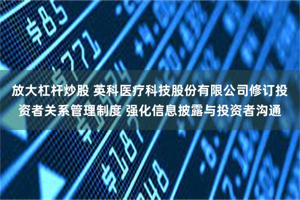 放大杠杆炒股 英科医疗科技股份有限公司修订投资者关系管理制度 强化信息披露与投资者沟通