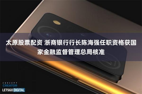 太原股票配资 浙商银行行长陈海强任职资格获国家金融监督管理总局核准