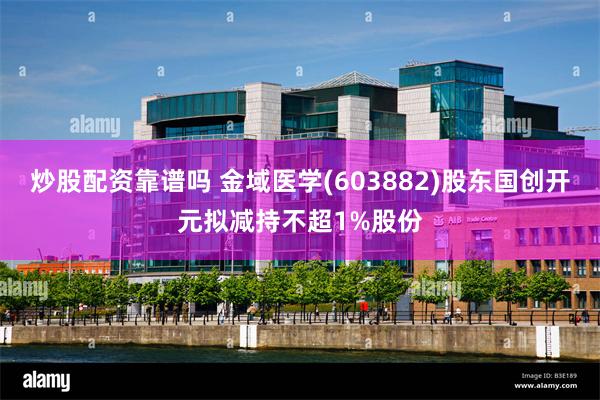 炒股配资靠谱吗 金域医学(603882)股东国创开元拟减持不超1%股份