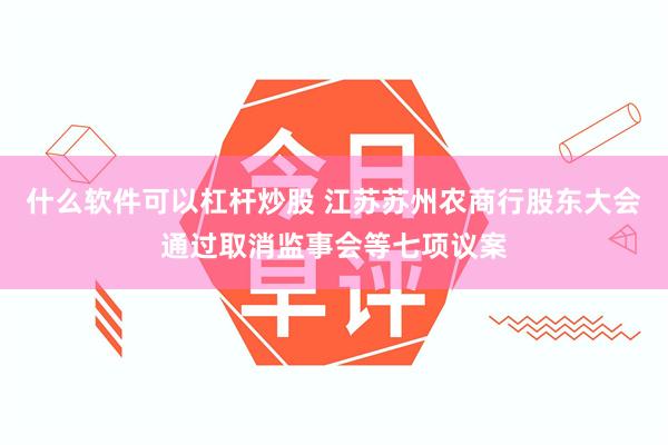 什么软件可以杠杆炒股 江苏苏州农商行股东大会通过取消监事会等七项议案