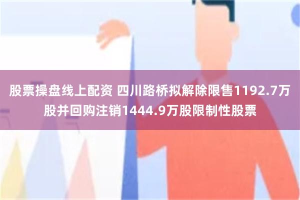 股票操盘线上配资 四川路桥拟解除限售1192.7万股并回购注销1444.9万股限制性股票