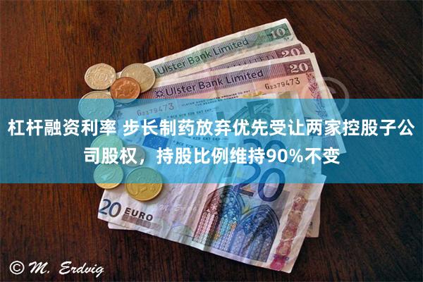 杠杆融资利率 步长制药放弃优先受让两家控股子公司股权，持股比例维持90%不变