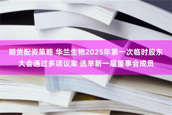 期货配资策略 华兰生物2025年第一次临时股东大会通过多项议案 选举新一届董事会成员