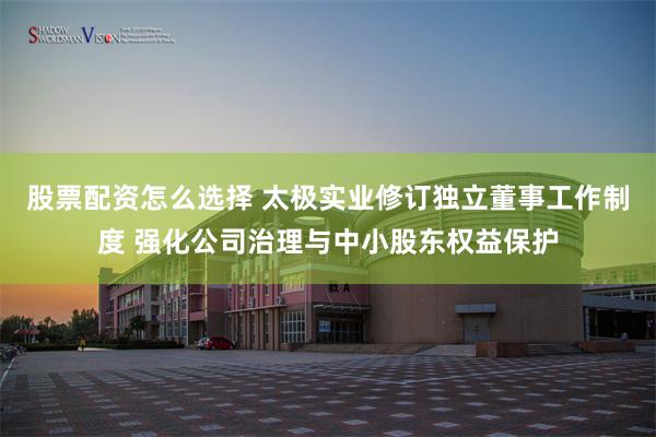 股票配资怎么选择 太极实业修订独立董事工作制度 强化公司治理与中小股东权益保护