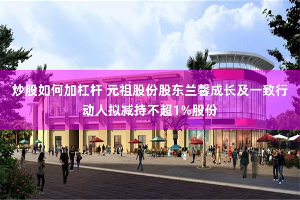 炒股如何加杠杆 元祖股份股东兰馨成长及一致行动人拟减持不超1%股份