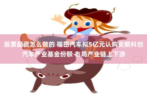 股票配资怎么做的 福田汽车拟5亿元认购安鹏科创汽车产业基金份额 布局产业链上下游