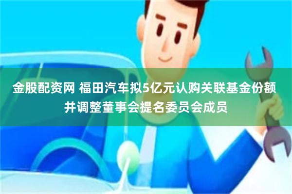 金股配资网 福田汽车拟5亿元认购关联基金份额 并调整董事会提名委员会成员