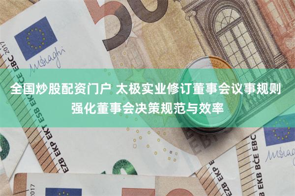 全国炒股配资门户 太极实业修订董事会议事规则 强化董事会决策规范与效率