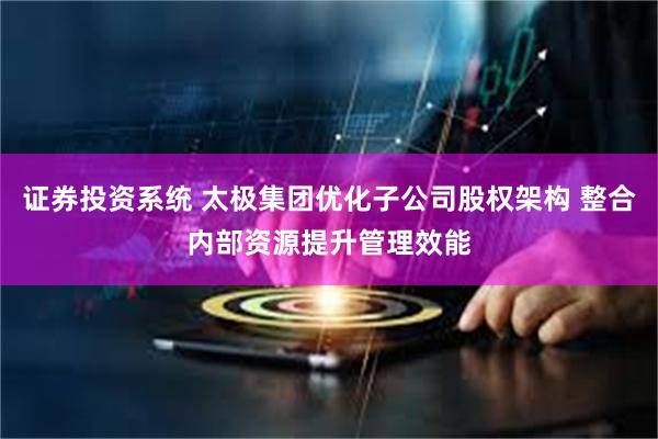 证券投资系统 太极集团优化子公司股权架构 整合内部资源提升管理效能