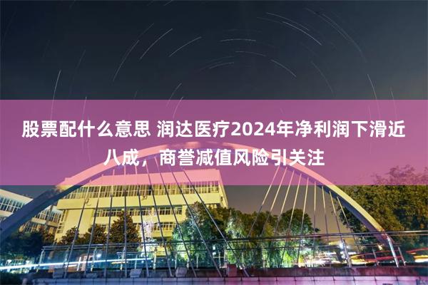 股票配什么意思 润达医疗2024年净利润下滑近八成，商誉减值风险引关注