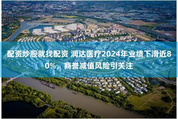 配资炒股就找配资 润达医疗2024年业绩下滑近80%，商誉减值风险引关注