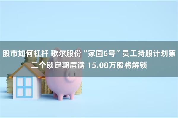 股市如何杠杆 歌尔股份“家园6号”员工持股计划第二个锁定期届满 15.08万股将解锁