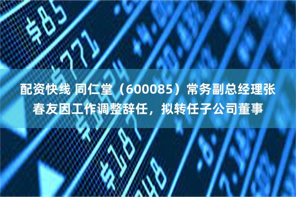 配资快线 同仁堂（600085）常务副总经理张春友因工作调整辞任，拟转任子公司董事
