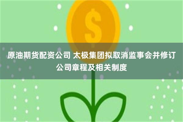 原油期货配资公司 太极集团拟取消监事会并修订公司章程及相关制度