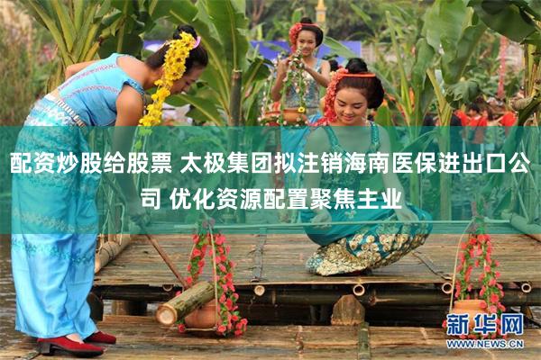 配资炒股给股票 太极集团拟注销海南医保进出口公司 优化资源配置聚焦主业
