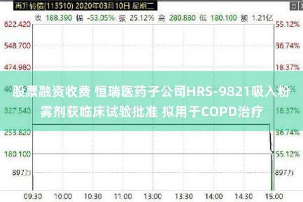 股票融资收费 恒瑞医药子公司HRS-9821吸入粉雾剂获临床试验批准 拟用于COPD治疗
