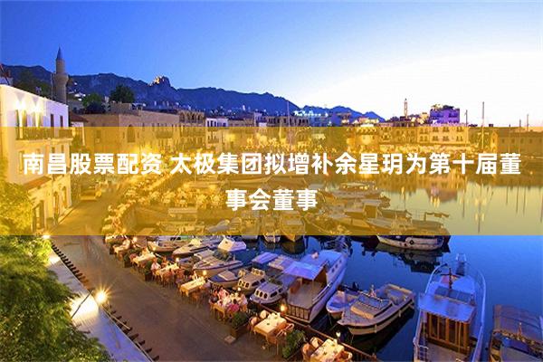 南昌股票配资 太极集团拟增补余星玥为第十届董事会董事