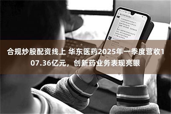 合规炒股配资线上 华东医药2025年一季度营收107.36亿元，创新药业务表现亮眼