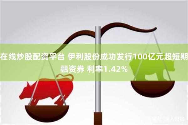 在线炒股配资平台 伊利股份成功发行100亿元超短期融资券 利率1.42%