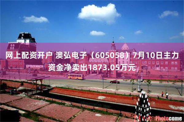 网上配资开户 澳弘电子（605058）7月10日主力资金净卖出1873.05万元