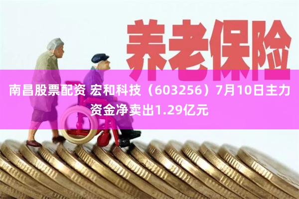 南昌股票配资 宏和科技（603256）7月10日主力资金净卖出1.29亿元