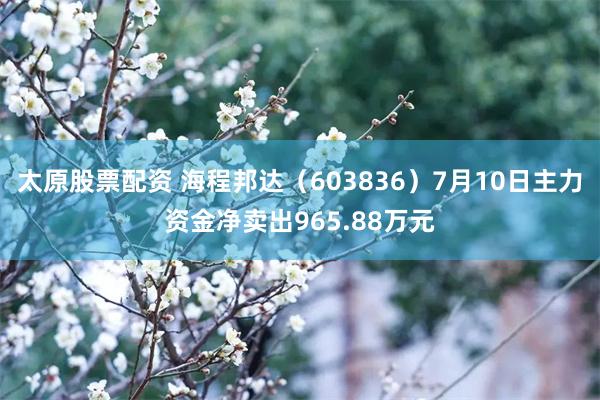 太原股票配资 海程邦达（603836）7月10日主力资金净卖出965.88万元