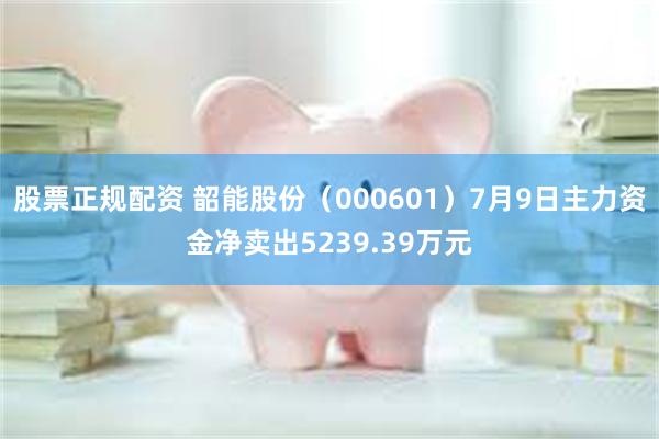 股票正规配资 韶能股份（000601）7月9日主力资金净卖出5239.39万元