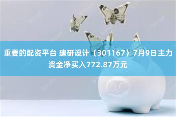 重要的配资平台 建研设计（301167）7月9日主力资金净买入772.87万元