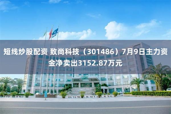 短线炒股配资 致尚科技（301486）7月9日主力资金净卖出3152.87万元