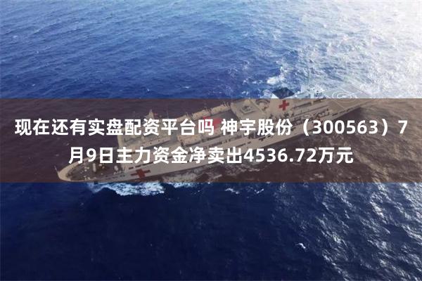 现在还有实盘配资平台吗 神宇股份（300563）7月9日主力资金净卖出4536.72万元