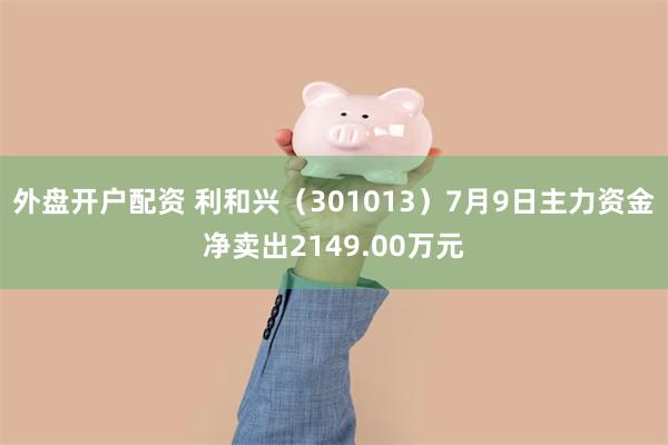 外盘开户配资 利和兴（301013）7月9日主力资金净卖出2149.00万元