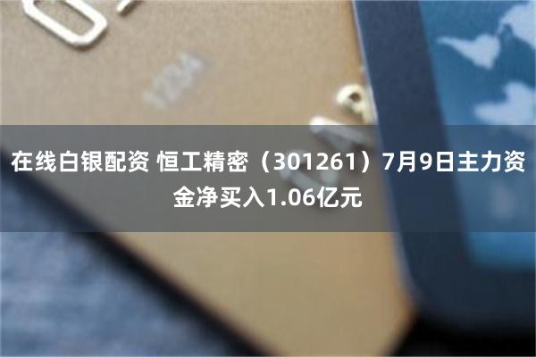 在线白银配资 恒工精密（301261）7月9日主力资金净买入1.06亿元