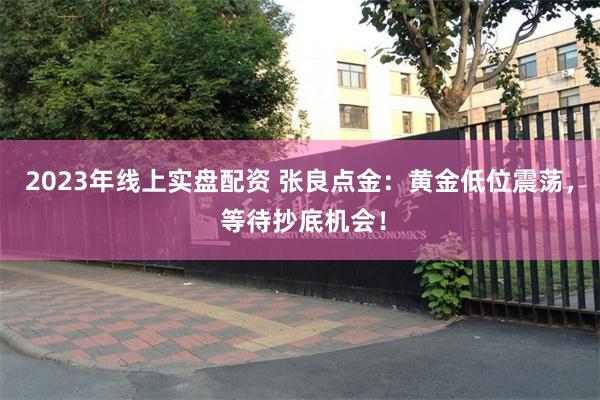 2023年线上实盘配资 张良点金：黄金低位震荡， 等待抄底机会！