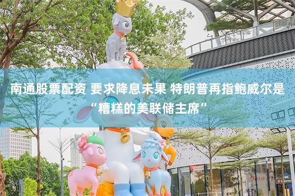 南通股票配资 要求降息未果 特朗普再指鲍威尔是“糟糕的美联储主席”