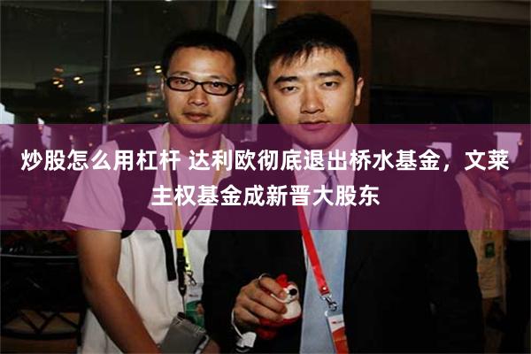 炒股怎么用杠杆 达利欧彻底退出桥水基金，文莱主权基金成新晋大股东