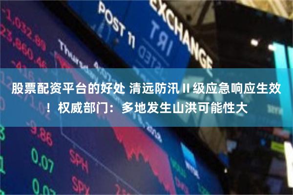 股票配资平台的好处 清远防汛Ⅱ级应急响应生效！权威部门：多地发生山洪可能性大