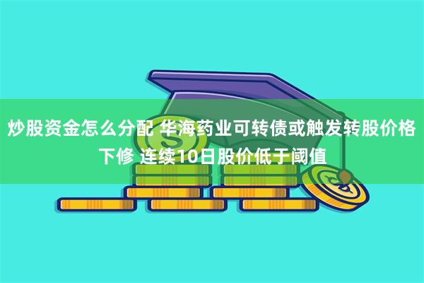 炒股资金怎么分配 华海药业可转债或触发转股价格下修 连续10日股价低于阈值