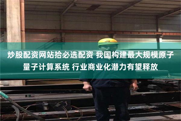 炒股配资网站拾必选配资 我国构建最大规模原子量子计算系统 行业商业化潜力有望释放