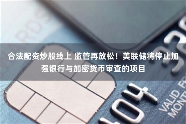 合法配资炒股线上 监管再放松！美联储将停止加强银行与加密货币审查的项目